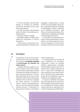 29
Estratégias2.7
É a gestão dos meios (e recursos) dis-
poníveis para a consecução dos objeti-
vos da escola. A estratégia possibilita
a transformação da intenção em
ação presente.
Estratégia sintetiza e qualifica o con-
junto das ações a serem desenvolvidas
nos processos da organização, visando a
consecução dos objetivos traçados. Re-
quer, da parte dos gestores, a adminis-
tração adequada dos recursos e meios
disponíveis, otimizando as interrelações
existentes entre as diversas atividades
nos setores internos e no ambiente
externo, criando e potencializando ga-
nhos no curso das ações desenvolvidas,
tornando possível o cumprimento no
longo prazo da missão e a realização da
visão da organização.
É o desdobramento do conjunto de
ações, detalhando em atividades,
responsáveis e prazos de execução.
Viabiliza e operacionaliza a estratégia,
sendo condição necessária para o cum-
primento dos resultados esperados de
curto e médio prazo. Estratégia sem
ação não passa de mera intenção. Moni-
torar o desempenho das ações estabe-
lecidas permite estabelecer ajustes ou
mudanças nas estratégias traçadas.
O sucesso na definição das estraté-
gias está condicionado ao conhecimen-
to da realidade atual e passada da esco-
la e na existência de processo analítico
robusto indicando as expectativas futu-
ras onde a escola atua ou pretende atuar. 
• X% dos educandos demonstrando
domínio na resolução de problemas
envolvendo operações básicas, algé-
bricas e geométricas.
• X% dos educandos demonstrando
domínio de leitura, interpretação e pro-
dução de texto.
• Resultados obtidos no ENEM.
• Resultados obtidos no IDEB (subdi-
vididos em “Prova Brasil” e “taxas de
aprovação”).
São exemplos de indicadores de de-
sempenho que poderiam subsidiar a área
pedagógica, especificamente as ações
de reforço da aprendizagem. Nesse sen-
tido, a aplicação periódica de avaliações
de aprendizagem, também conhecidas
como “avaliações de processo”, pode
fornecer ao corpo docente valiosas infor-
mações sobre as habilidades dominadas
e não dominadas pelos alunos.
Os indicadores de desempenho tra-
duzem a meta, quantificando-a e valori-
zando-a, ao mesmo tempo em que uni-
formiza a linguagem por toda a escola,
facilitando o processo de comunicação.
TECNOLOGIA DE GESTÃO EDUCACIONAL
Planejamento e Operacionalização
 