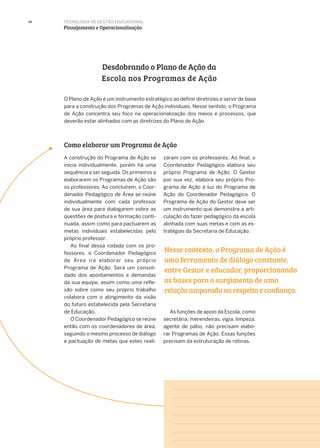 34
O Plano de Ação é um instrumento estratégico ao definir diretrizes e servir de base
para a construção dos Programas de Ação individuais. Nesse sentido, o Programa
de Ação concentra seu foco na operacionalização dos meios e processos, que
deverão estar alinhados com as diretrizes do Plano de Ação.
A construção do Programa de Ação se
inicia individualmente, porém há uma
sequência a ser seguida. Os primeiros a
elaborarem os Programas de Ação são
os professores. Ao concluírem, o Coor-
denador Pedagógico de Área se reúne
individualmente com cada professor
de sua área para dialogarem sobre as
questões de postura e formação conti-
nuada, assim como para pactuarem as
metas individuais estabelecidas pelo
próprio professor.
Ao final dessa rodada com os pro-
fessores, o Coordenador Pedagógico
de Área irá elaborar seu próprio
Programa de Ação. Será um consoli-
dado dos apontamentos e demandas
da sua equipe, assim como uma refle-
xão sobre como seu próprio trabalho
colabora com o atingimento da visão
do futuro estabelecida pela Secretaria
de Educação.
O Coordenador Pedagógico se reúne
então com os coordenadores de área,
seguindo o mesmo processo de diálogo
e pactuação de metas que estes reali-
Desdobrando o Plano de Ação da
Escola nos Programas de Ação
Como elaborar um Programa de Ação
zaram com os professores. Ao final, o
Coordenador Pedagógico elabora seu
próprio Programa de Ação. O Gestor
por sua vez, elabora seu próprio Pro-
grama de Ação à luz do Programa de
Ação do Coordenador Pedagógico. O
Programa de Ação do Gestor deve ser
um instrumento que demonstre a arti-
culação do fazer pedagógico da escola
alinhada com suas metas e com as es-
tratégias da Secretaria de Educação.
As funções de apoio da Escola, como
secretária, merendeiras, vigia, limpeza,
agente de pátio, não precisam elabo-
rar Programas de Ação. Essas funções
precisam da estruturação de rotinas.
Nesse contexto, o Programa de Ação é
uma ferramenta de diálogo constante,
entre Gestor e educador, proporcionando
as bases para o surgimento de uma
relação amparada no respeito e confiança.
TECNOLOGIA DE GESTÃO EDUCACIONAL
Planejamento e Operacionalização
 