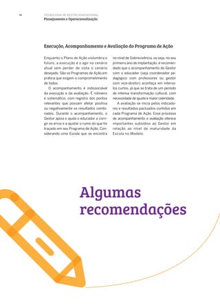 40
Enquanto o Plano de Ação vislumbra o
futuro, a execução é o agir no cenário
atual sem perder de vista o cenário
desejado. São os Programas de Ação em
prática que exigem o comprometimento
de todos.
O acompanhamento é indissociável
da execução e da avaliação. É rotineiro
e sistemático, com registro dos pontos
relevantes que possam afetar positiva
ou negativamente os resultados combi-
nados. Durante o acompanhamento, o
Gestor apoia e ajuda o educador a corri-
gir os erros e a ajustar o rumo do que foi
traçado em seu Programa de Ação. Con-
siderando uma Escola que se encontra
Execução, Acompanhamento e Avaliação do Programa de Ação
no nível de Sobrevivência, ou seja, no seu
primeiro ano de implantação, é recomen-
dado que o acompanhamento do Gestor
com o educador (seja coordenador pe-
dagógico com professores ou gestor
com vice-diretor) aconteça em interva-
los curtos, já que se trata de um período
de intensa transformação cultural, com
necessidade de ajuste e maior celeridade.
A avaliação se inicia pelos indicado-
res e resultados pactuados contidos em
cada Programa de Ação. Esse processo
de acompanhamento e avaliação oferece
importantes subsídios ao Gestor em
relação ao nível de maturidade da
Escola no Modelo.
TECNOLOGIA DE GESTÃO EDUCACIONAL
Planejamento e Operacionalização
Algumas
recomendações
 