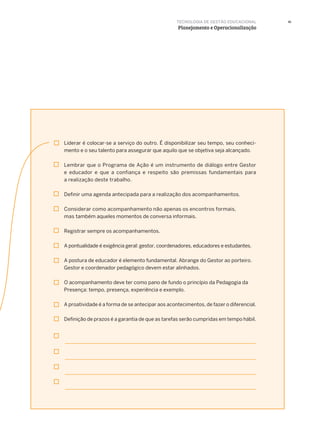 41
Liderar é colocar-se a serviço do outro. É disponibilizar seu tempo, seu conheci-
mento e o seu talento para assegurar que aquilo que se objetiva seja alcançado.
Lembrar que o Programa de Ação é um instrumento de diálogo entre Gestor
e educador e que a confiança e respeito são premissas fundamentais para
a realização deste trabalho.
Definir uma agenda antecipada para a realização dos acompanhamentos.
Considerar como acompanhamento não apenas os encontros formais,
mas também aqueles momentos de conversa informais.
Registrar sempre os acompanhamentos.
A pontualidade é exigência geral: gestor, coordenadores, educadores e estudantes.
A postura de educador é elemento fundamental. Abrange do Gestor ao porteiro.
Gestor e coordenador pedagógico devem estar alinhados.
O acompanhamento deve ter como pano de fundo o princípio da Pedagogia da
Presença: tempo, presença, experiência e exemplo.
A proatividade é a forma de se antecipar aos acontecimentos, de fazer o diferencial.
Definição de prazos é a garantia de que as tarefas serão cumpridas em tempo hábil.
TECNOLOGIA DE GESTÃO EDUCACIONAL
Planejamento e Operacionalização
 