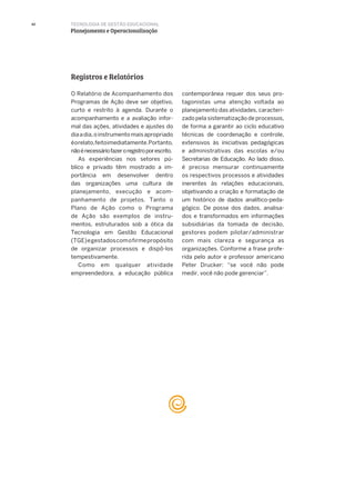 42 TECNOLOGIA DE GESTÃO EDUCACIONAL
Planejamento e Operacionalização
O Relatório de Acompanhamento dos
Programas de Ação deve ser objetivo,
curto e restrito à agenda. Durante o
acompanhamento e a avaliação infor-
mal das ações, atividades e ajustes do
diaadia,oinstrumentomaisapropriado
éorelato,feitoimediatamente.Portanto,
nãoénecessáriofazeroregistroporescrito.
As experiências nos setores pú-
blico e privado têm mostrado a im-
portância em desenvolver dentro
das organizações uma cultura de
planejamento, execução e acom-
panhamento de projetos. Tanto o
Plano de Ação como o Programa
de Ação são exemplos de instru-
mentos, estruturados sob a ótica da
Tecnologia em Gestão Educacional
(TGE)egestadoscomofirmepropósito
de organizar processos e dispô-los
tempestivamente.
Como em qualquer atividade
empreendedora, a educação pública
Registros e Relatórios
contemporânea requer dos seus pro-
tagonistas uma atenção voltada ao
planejamento das atividades, caracteri-
zado pela sistematização de processos,
de forma a garantir ao ciclo educativo
técnicas de coordenação e controle,
extensivos às iniciativas pedagógicas
e administrativas das escolas e/ou
Secretarias de Educação. Ao lado disso,
é preciso mensurar continuamente
os respectivos processos e atividades
inerentes às relações educacionais,
objetivando a criação e formatação de
um histórico de dados analítico-peda-
gógico. De posse dos dados, analisa-
dos e transformados em informações
subsidiárias da tomada de decisão,
gestores podem pilotar/administrar
com mais clareza e segurança as
organizações. Conforme a frase profe-
rida pelo autor e professor americano
Peter Drucker: “se você não pode
medir, você não pode gerenciar”.
 