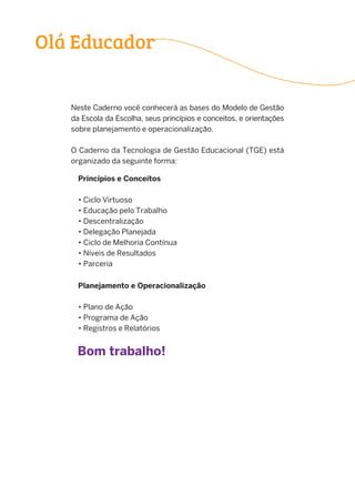 Neste Caderno você conhecerá as bases do Modelo de Gestão
da Escola da Escolha, seus princípios e conceitos, e orientações
sobre planejamento e operacionalização.
O Caderno da Tecnologia de Gestão Educacional (TGE) está
organizado da seguinte forma:
Planejamento e Operacionalização
• Plano de Ação
• Programa de Ação
• Registros e Relatórios
Princípios e Conceitos
• Ciclo Virtuoso
• Educação pelo Trabalho
• Descentralização
• Delegação Planejada
• Ciclo de Melhoria Contínua
• Níveis de Resultados
• Parceria
Bom trabalho!
Olá Educador
 