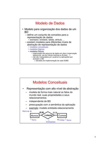 Modelo de Dados
• Modelo para organização dos dados de um
  BD
    – define um conjunto de conceitos para a
      representação de dados
       • exemplos: entidade, tabela, atributo, ...
    – existem modelos para diferentes níveis de
      abstração de representação de dados
       • modelos conceituais
       • modelos lógicos
       • modelos físicos
            – organização dos arquivos de dados em disco (organização
              seqüencial, uso de índices hashing ou B-trees, ...)
            – não são manipulados por usuários ou aplicações que
              acessam o BD
                » decisões de implementação de cada SGBD




             Modelos Conceituais
•    Representação com alto nível de abstração
    – modela de forma mais natural os fatos do
      mundo real, suas propriedades e seus
      relacionamentos
    – independente de BD
    – preocupação com a semântica da aplicação
    – exemplo: modelo entidade-relacionamento
Matrícula
                      (0,N)             (1,1)
            Alunos            Lotação           Cursos
            Nome                                Código   Nome
                               AnoIngresso




                                                                        1
 