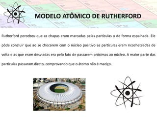 MODELO ATÔMICO DE RUTHERFORD
Rutherford percebeu que as chapas eram marcadas pelas partículas α de forma espalhada. Ele
pôde concluir que ao se chocarem com o núcleo positivo as partículas eram ricocheteadas de
volta e as que eram desviadas era pelo fato de passarem próximas ao núcleo. A maior parte das
partículas passaram direto, comprovando que o átomo não é maciço.
 