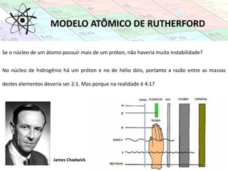 MODELO ATÔMICO DE RUTHERFORD
No núcleo de hidrogênio há um próton e no de hélio dois, portanto a razão entre as massas
destes elementos deveria ser 2:1. Mas porque na realidade é 4:1?
James Chadwick
Se o núcleo de um átomo possuir mais de um próton, não haveria muita instabilidade?
 