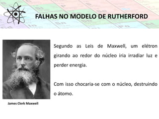 FALHAS NO MODELO DE RUTHERFORD
James Clerk Maxwell
Segundo as Leis de Maxwell, um elétron
girando ao redor do núcleo iria irradiar luz e
perder energia.
Com isso chocaria-se com o núcleo, destruindo
o átomo.
 