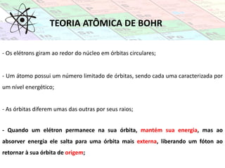 TEORIA ATÔMICA DE BOHR
- Os elétrons giram ao redor do núcleo em órbitas circulares;
- Um átomo possui um número limitado de órbitas, sendo cada uma caracterizada por
um nível energético;
- As órbitas diferem umas das outras por seus raios;
- Quando um elétron permanece na sua órbita, mantém sua energia, mas ao
absorver energia ele salta para uma órbita mais externa, liberando um fóton ao
retornar à sua órbita de origem;
 