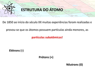 ESTRUTURA DO ÁTOMO
De 1850 ao início do século XX muitas experiências foram realizadas e
provou-se que os átomos possuem partículas ainda menores, as
partículas subatômicas!
Elétrons (-)
Prótons (+)
Nêutrons (0)
 