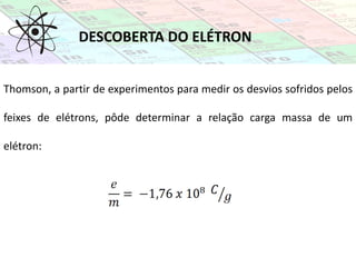 DESCOBERTA DO ELÉTRON
Thomson, a partir de experimentos para medir os desvios sofridos pelos
feixes de elétrons, pôde determinar a relação carga massa de um
elétron:
 