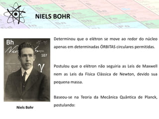 NIELS BOHR
Niels Bohr
Determinou que o elétron se move ao redor do núcleo
apenas em determinadas ÓRBITAS circulares permitidas.
Postulou que o elétron não seguiria as Leis de Maxwell
nem as Leis da Física Clássica de Newton, devido sua
pequena massa.
Baseou-se na Teoria da Mecânica Quântica de Planck,
postulando:
 
