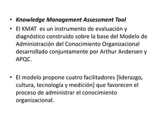 • Knowledge Management Assessment Tool
• El KMAT es un instrumento de evaluación y
  diagnóstico construido sobre la base del Modelo de
  Administración del Conocimiento Organizacional
  desarrollado conjuntamente por Arthur Andersen y
  APQC.

• El modelo propone cuatro facilitadores [liderazgo,
  cultura, tecnología y medición] que favorecen el
  proceso de administrar el conocimiento
  organizacional.
 