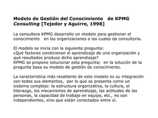 Modelo de Gestión del Conocimiento de KPMG
Consulting [Tejedor y Aguirre, 1998]

La consultora KPMG desarrollo un modelo para gestionar el
conocimiento en las organizaciones a las cuales da consultoría.

El modelo se inicia con la siguiente pregunta:
¿Qué factores condicionan el aprendizaje de una organización y
qué resultados produce dicho aprendizaje?
KPMG se propone solucionar esta pregunta; en la solución de la
pregunta basa su modelo de gestión de conocimiento.

La característica más resaltante de este modelo es su integración
con todos sus elementos, por lo que se presenta como un
sistema complejo: la estructura organizativa, la cultura, el
liderazgo, los mecanismos de aprendizaje, las actitudes de las
personas, la capacidad de trabajo en equipo, etc., no son
independientes, sino que están conectados entre sí.
 