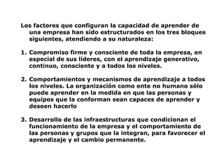 Los factores que configuran la capacidad de aprender de
  una empresa han sido estructurados en los tres bloques
  siguientes, atendiendo a su naturaleza:

1. Compromiso firme y consciente de toda la empresa, en
   especial de sus líderes, con el aprendizaje generativo,
   continuo, consciente y a todos los niveles.

2. Comportamientos y mecanismos de aprendizaje a todos
   los niveles. La organización como ente no humano sólo
   puede aprender en la medida en que las personas y
   equipos que la conforman sean capaces de aprender y
   deseen hacerlo

3. Desarrollo de las infraestructuras que condicionan el
   funcionamiento de la empresa y el comportamiento de
   las personas y grupos que la integran, para favorecer el
   aprendizaje y el cambio permanente.
 