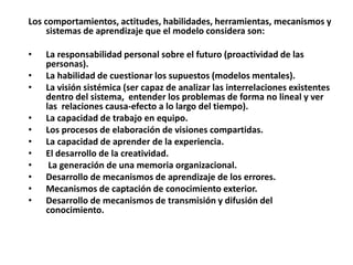Los comportamientos, actitudes, habilidades, herramientas, mecanismos y
     sistemas de aprendizaje que el modelo considera son:

•   La responsabilidad personal sobre el futuro (proactividad de las
    personas).
•   La habilidad de cuestionar los supuestos (modelos mentales).
•   La visión sistémica (ser capaz de analizar las interrelaciones existentes
    dentro del sistema, entender los problemas de forma no lineal y ver
    las relaciones causa-efecto a lo largo del tiempo).
•   La capacidad de trabajo en equipo.
•   Los procesos de elaboración de visiones compartidas.
•   La capacidad de aprender de la experiencia.
•   El desarrollo de la creatividad.
•    La generación de una memoria organizacional.
•   Desarrollo de mecanismos de aprendizaje de los errores.
•   Mecanismos de captación de conocimiento exterior.
•   Desarrollo de mecanismos de transmisión y difusión del
    conocimiento.
 