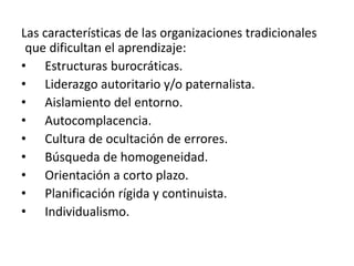 Las características de las organizaciones tradicionales
 que dificultan el aprendizaje:
• Estructuras burocráticas.
• Liderazgo autoritario y/o paternalista.
• Aislamiento del entorno.
• Autocomplacencia.
• Cultura de ocultación de errores.
• Búsqueda de homogeneidad.
• Orientación a corto plazo.
• Planificación rígida y continuista.
• Individualismo.
 