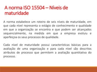 A norma ISO 15504 – Níveis de
maturidade
A norma estabelece um roteiro de seis níveis de maturidade, em
que cada nível representa o estágio de conhecimento e qualidade
em que a organização se encontra e que podem ser alcançados
sequencialmente, na medida em que a empresa evoluiu e
aperfeiçoa os seus processos de qualidade.
Cada nível de maturidade possui características básicas para a
avaliação de uma organização e para cada nível são descritos
atributos de processo que permitem a avaliação quantitativa do
processo.
 