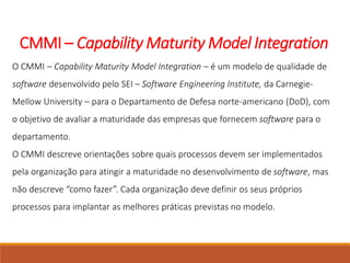 CMMI – Capability Maturity Model Integration
O CMMI – Capability Maturity Model Integration – é um modelo de qualidade de
software desenvolvido pelo SEI – Software Engineering Institute, da Carnegie-
Mellow University – para o Departamento de Defesa norte-americano (DoD), com
o objetivo de avaliar a maturidade das empresas que fornecem software para o
departamento.
O CMMI descreve orientações sobre quais processos devem ser implementados
pela organização para atingir a maturidade no desenvolvimento de software, mas
não descreve “como fazer”. Cada organização deve definir os seus próprios
processos para implantar as melhores práticas previstas no modelo.
 