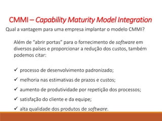 CMMI – Capability Maturity Model Integration
Qual a vantagem para uma empresa implantar o modelo CMMI?
Além de “abrir portas” para o fornecimento de software em
diversos países e proporcionar a redução dos custos, também
podemos citar:
 processo de desenvolvimento padronizado;
 melhoria nas estimativas de prazos e custos;
 aumento de produtividade por repetição dos processos;
 satisfação do cliente e da equipe;
 alta qualidade dos produtos de software.
 