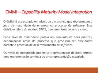 CMMI – Capability Maturity Model Integration
O CMMI é estruturado em níveis de um a cinco que representam o
grau de maturidade da empresa no processo de software. Essa
divisão o difere do modelo SPICE, que tem níveis de zero a cinco.
Cada nível de maturidade possui um conjunto de boas práticas,
denominadas áreas de processo que precisam ser executadas
durante o processo de desenvolvimento de software.
Os níveis de maturidade podem ser representados de duas formas:
uma representação contínua ou uma representação estagiada.
 