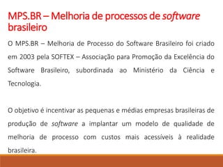 MPS.BR – Melhoria de processos de software
brasileiro
O MPS.BR – Melhoria de Processo do Software Brasileiro foi criado
em 2003 pela SOFTEX – Associação para Promoção da Excelência do
Software Brasileiro, subordinada ao Ministério da Ciência e
Tecnologia.
O objetivo é incentivar as pequenas e médias empresas brasileiras de
produção de software a implantar um modelo de qualidade de
melhoria de processo com custos mais acessíveis à realidade
brasileira.
 