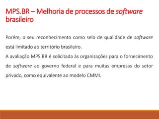 MPS.BR – Melhoria de processos de software
brasileiro
Porém, o seu reconhecimento como selo de qualidade de software
está limitado ao território brasileiro.
A avaliação MPS.BR é solicitada às organizações para o fornecimento
de software ao governo federal e para muitas empresas do setor
privado, como equivalente ao modelo CMMI.
 