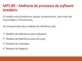 MPS.BR – Melhoria de processos de software
brasileiro
O modelo está dividido em quatro componentes, sete níveis de
maturidade e 19 processos.
Os componentes dos modelos de referência são:
 Modelo de Referência para Software;
 Modelo de Referência para Serviços;
 Modelo de Avaliação;
 Modelo de Negócio.
 