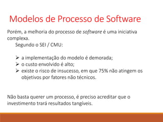 Modelos de Processo de Software
Porém, a melhoria do processo de software é uma iniciativa
complexa.
Segundo o SEI / CMU:
 a implementação do modelo é demorada;
 o custo envolvido é alto;
 existe o risco de insucesso, em que 75% não atingem os
objetivos por fatores não técnicos.
Não basta querer um processo, é preciso acreditar que o
investimento trará resultados tangíveis.
 