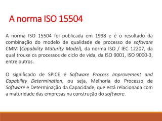 A norma ISO 15504
A norma ISO 15504 foi publicada em 1998 e é o resultado da
combinação do modelo de qualidade de processo de software
CMM (Capability Maturity Model), da norma ISO / IEC 12207, da
qual trouxe os processos de ciclo de vida, da ISO 9001, ISO 9000-3,
entre outros.
O significado de SPICE é Software Process Improvement and
Capability Determination, ou seja, Melhoria do Processo de
Software e Determinação da Capacidade, que está relacionada com
a maturidade das empresas na construção do software.
 