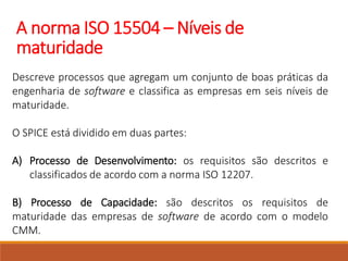 A norma ISO 15504 – Níveis de
maturidade
Descreve processos que agregam um conjunto de boas práticas da
engenharia de software e classifica as empresas em seis níveis de
maturidade.
O SPICE está dividido em duas partes:
A) Processo de Desenvolvimento: os requisitos são descritos e
classificados de acordo com a norma ISO 12207.
B) Processo de Capacidade: são descritos os requisitos de
maturidade das empresas de software de acordo com o modelo
CMM.
 