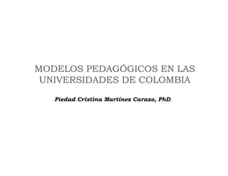 MODELOS PEDAGÓGICOS EN LAS
 UNIVERSIDADES DE COLOMBIA
   Piedad Cristina Martínez Carazo, PhD.
 