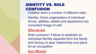 IDENTITY VS. ROLE
CONFUSION
Children learn a number of different roles
Identity: One’s organization of individual
drives, abilities, beliefs and experience into
consistent image of self.
Who we are
Role confusion: Failure to establish an
individual identity separate from the family
and having no peer relationship and plans
for an occupation
Ego diffusion
 