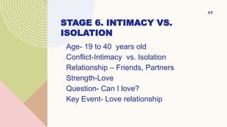 STAGE 6. INTIMACY VS.
ISOLATION
Age- 19 to 40 years old
Conflict-Intimacy vs. Isolation
Relationship – Friends, Partners
Strength-Love
Question- Can I love?
Key Event- Love relationship
17
 