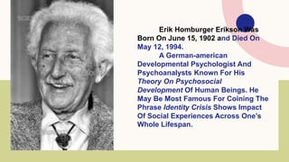 Erik Homburger Erikson Was
Born On June 15, 1902 and Died On
May 12, 1994.
A German-american
Developmental Psychologist And
Psychoanalysts Known For His
Theory On Psychosocial
Development Of Human Beings. He
May Be Most Famous For Coining The
Phrase Identity Crisis Shows Impact
Of Social Experiences Across One’s
Whole Lifespan.
 