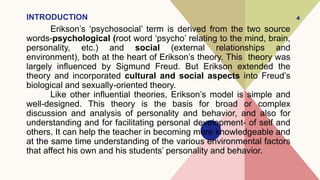 INTRODUCTION
Erikson’s ‘psychosocial’ term is derived from the two source
words-psychological (root word ‘psycho’ relating to the mind, brain,
personality, etc.) and social (external relationships and
environment), both at the heart of Erikson’s theory. This theory was
largely influenced by Sigmund Freud. But Erikson extended the
theory and incorporated cultural and social aspects into Freud’s
biological and sexually-oriented theory.
Like other influential theories, Erikson’s model is simple and
well-designed. This theory is the basis for broad or complex
discussion and analysis of personality and behavior, and also for
understanding and for facilitating personal development- of self and
others. It can help the teacher in becoming more knowledgeable and
at the same time understanding of the various environmental factors
that affect his own and his students’ personality and behavior.
4
 