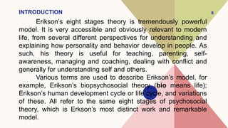 INTRODUCTION
Erikson’s eight stages theory is tremendously powerful
model. It is very accessible and obviously relevant to modern
life, from several different perspectives for understanding and
explaining how personality and behavior develop in people. As
such, his theory is useful for teaching, parenting, self-
awareness, managing and coaching, dealing with conflict and
generally for understanding self and others.
Various terms are used to describe Erikson’s model, for
example, Erikson’s biopsychosocial theory (bio means life);
Erikson’s human development cycle or life cycle, and variations
of these. All refer to the same eight stages of psychosocial
theory, which is Erkson’s most distinct work and remarkable
model.
5
 