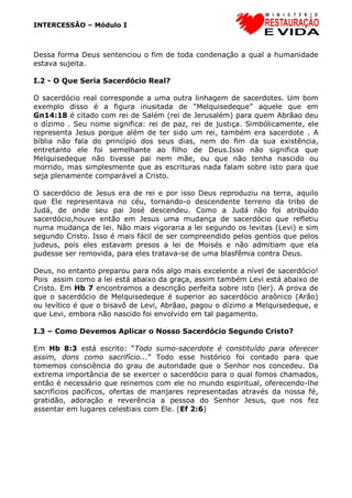 INTERCESSÃO – Módulo I
Dessa forma Deus sentenciou o fim de toda condenação a qual a humanidade
estava sujeita.
I.2 - O Que Seria Sacerdócio Real?
O sacerdócio real corresponde a uma outra linhagem de sacerdotes. Um bom
exemplo disso é a figura inusitada de “Melquisedeque” aquele que em
Gn14:18 é citado com rei de Salém (rei de Jerusalém) para quem Abrãao deu
o dízimo . Seu nome significa: rei de paz, rei de justiça. Simbólicamente, ele
representa Jesus porque além de ter sido um rei, também era sacerdote . A
bíblia não fala do princípio dos seus dias, nem do fim da sua existência,
entretanto ele foi semelhante ao filho de Deus.Isso não significa que
Melquisedeque não tivesse pai nem mãe, ou que não tenha nascido ou
morrido, mas simplesmente que as escrituras nada falam sobre isto para que
seja plenamente comparável a Cristo.
O sacerdócio de Jesus era de rei e por isso Deus reproduziu na terra, aquilo
que Ele representava no céu, tornando-o descendente terreno da tribo de
Judá, de onde seu pai José descendeu. Como a Judá não foi atribuído
sacerdócio,houve então em Jesus uma mudança de sacerdócio que refletiu
numa mudança de lei. Não mais vigoraria a lei segundo os levitas (Levi) e sim
segundo Cristo. Isso é mais fácil de ser compreendido pelos gentios que pelos
judeus, pois eles estavam presos a lei de Moisés e não admitiam que ela
pudesse ser removida, para eles tratava-se de uma blasfêmia contra Deus.
Deus, no entanto preparou para nós algo mais excelente a nível de sacerdócio!
Pois assim como a lei está abaixo da graça, assim também Levi está abaixo de
Cristo. Em Hb 7 encontramos a descrição perfeita sobre isto (ler). A prova de
que o sacerdócio de Melquisedeque é superior ao sacerdócio araônico (Arão)
ou levítico é que o bisavô de Levi, Abrãao, pagou o dízimo a Melquisedeque, e
que Levi, embora não nascido foi envolvido em tal pagamento.
I.3 – Como Devemos Aplicar o Nosso Sacerdócio Segundo Cristo?
Em Hb 8:3 está escrito: “Todo sumo-sacerdote é constituído para oferecer
assim, dons como sacrifício...” Todo esse histórico foi contado para que
tomemos consciência do grau de autoridade que o Senhor nos concedeu. Da
extrema importância de se exercer o sacerdócio para o qual fomos chamados,
então é necessário que reinemos com ele no mundo espiritual, oferecendo-lhe
sacrifícios pacíficos, ofertas de manjares representadas através da nossa fé,
gratidão, adoração e reverência a pessoa do Senhor Jesus, que nos fez
assentar em lugares celestiais com Ele. (Ef 2:6)
 