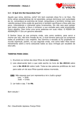 INTERCESSÃO – Módulo I
I.4 - O Quê Um Rei-Sacerdote Faz?
Aquele que reina, domina, certo? Um bom exemplo disso foi o rei Davi. Ele
tinha várias características de rei-sacerdote, porque dominava com autoridade
de rei, comandava os exércitos de Israel, conquistava o território inimigo com
valentia porque tinha unção de guerreiro e também sacrificava a Deus pelo seu
povo, intercedendo e clamando pelos livramentos. Ele não saia para pelejar
sem antes consultar a Deus e conhecer a sua vontade para cada empreitada.
Outro detalhe: Davi tinha uma arma poderosa em suas mãos: O PODER DA
ADORAÇÃO !!! Era um genuíno adorador.
O Senhor Jesus na sua primeira vinda, veio como cordeiro, para servir e
morrer por nós, não teve missão de rei, a nível terreno para que se cumprisse
todas as profecias a seu respeito. Seu domínio e reinado só foi projetado no
mundo espiritual, porém, na sua segunda vinda, virá como leão! Para reinar
literalmente sobre a terra colocando todos os seus inimigos por escabelo de
seus pés.
TAREFAS PARA CASA:
1. Enumere os nomes dos doze filhos de Jacó (Gênesis).
2. Leia observando bem o que está escrito no livro de Gn 49:5-6 sobre
Levi e Gn 49:8-11 sobre Judá. Trata-se das palavras proféticas de Jacó
para cada um de seus filhos quando estava morrendo.
OBS: Não esqueça que Levi representa a lei e Judá a graça!
Levi = Arão
Judá = Cristo
3. Ler todo o cap. 7 de Hb.
Bom estudo !
Por: Claudineide Japiassu França Pinto
 