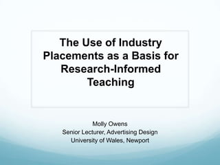 The Use of Industry Placements as a Basis for Research-Informed Teaching Molly Owens Senior Lecturer, Advertising Design University of Wales, Newport 