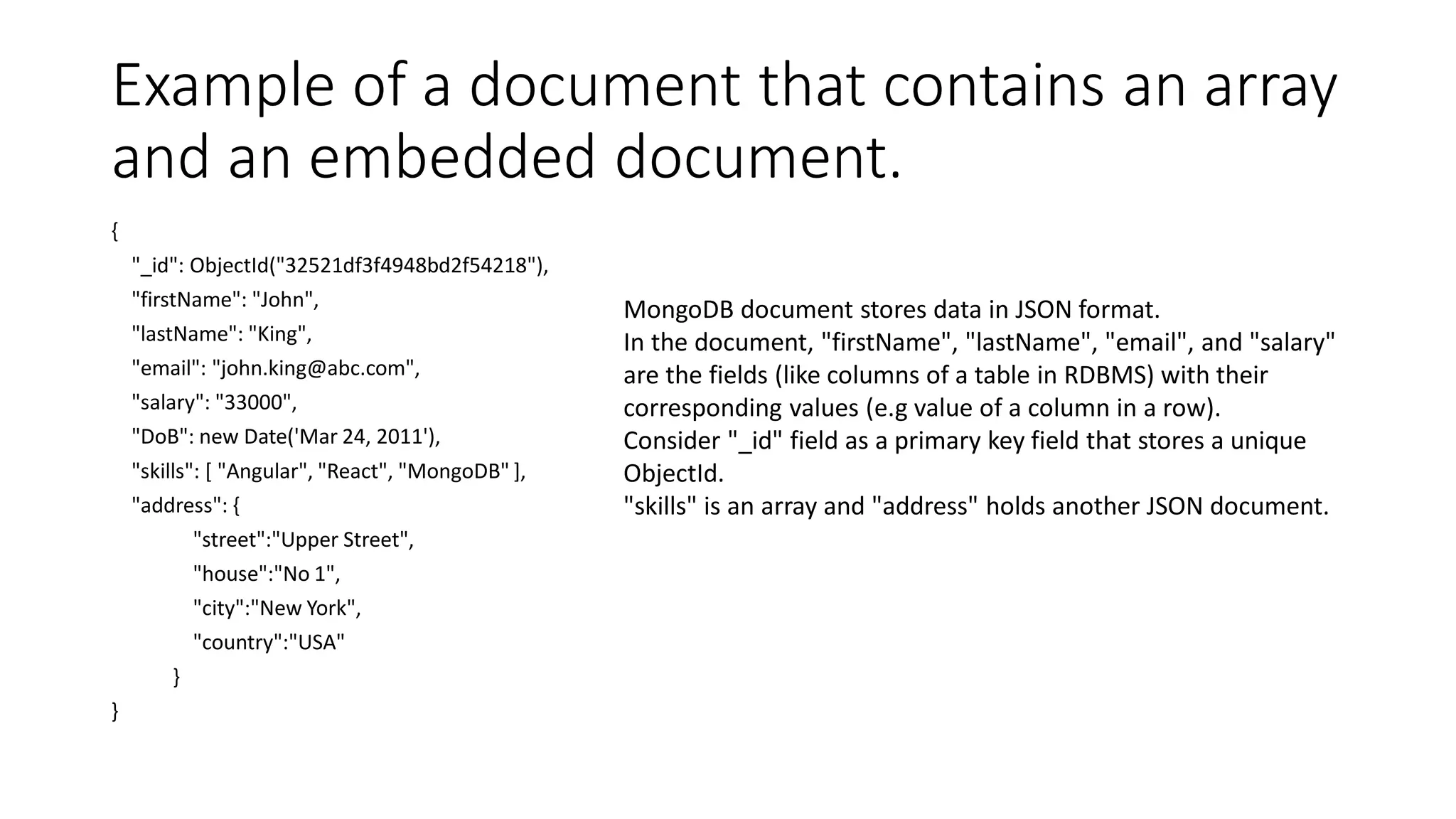 Example of a document that contains an array
and an embedded document.
{
"_id": ObjectId("32521df3f4948bd2f54218"),
"firstName": "John",
"lastName": "King",
"email": "john.king@abc.com",
"salary": "33000",
"DoB": new Date('Mar 24, 2011'),
"skills": [ "Angular", "React", "MongoDB" ],
"address": {
"street":"Upper Street",
"house":"No 1",
"city":"New York",
"country":"USA"
}
}
MongoDB document stores data in JSON format.
In the document, "firstName", "lastName", "email", and "salary"
are the fields (like columns of a table in RDBMS) with their
corresponding values (e.g value of a column in a row).
Consider "_id" field as a primary key field that stores a unique
ObjectId.
"skills" is an array and "address" holds another JSON document.
 