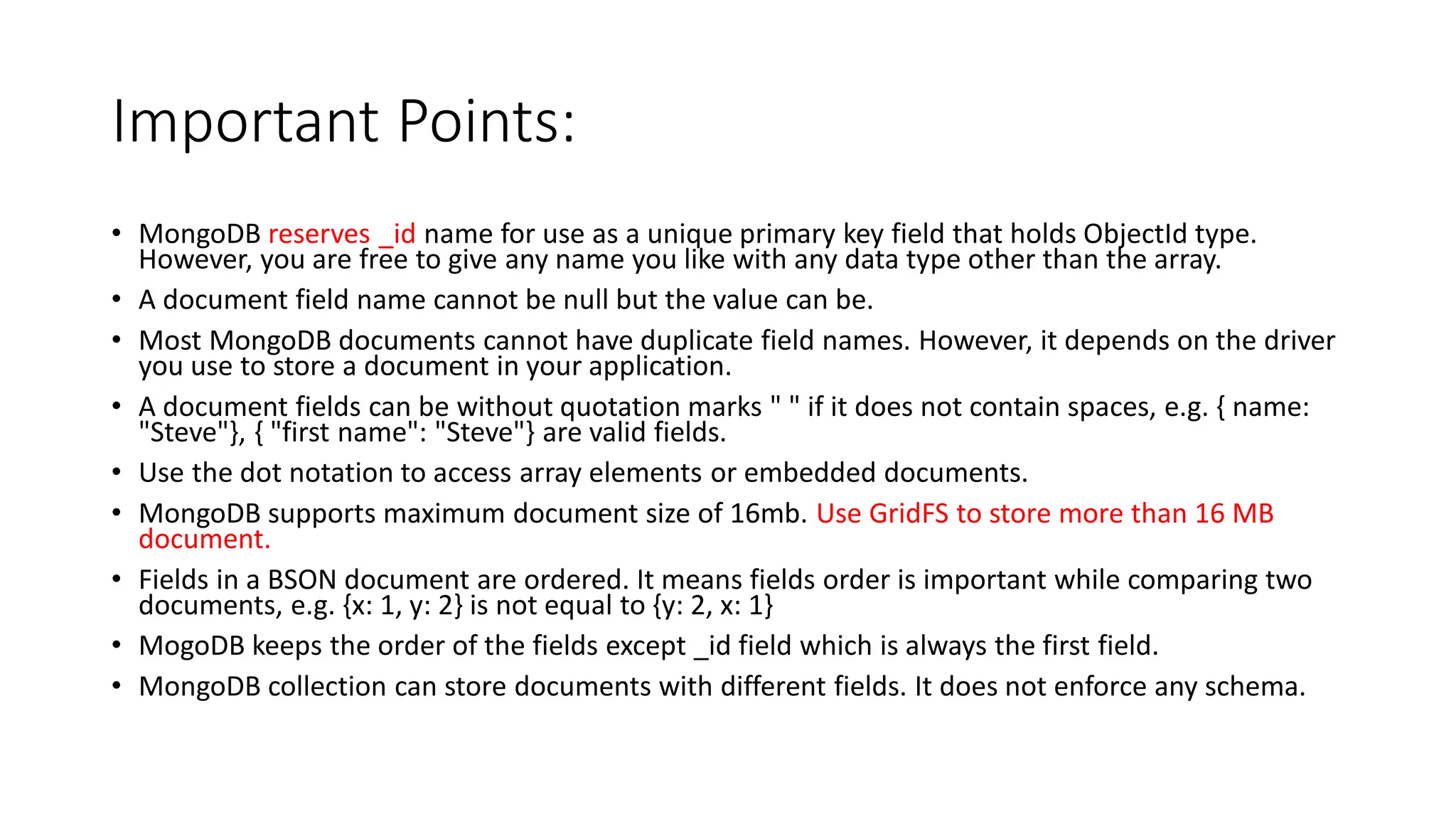 Important Points:
• MongoDB reserves _id name for use as a unique primary key field that holds ObjectId type.
However, you are free to give any name you like with any data type other than the array.
• A document field name cannot be null but the value can be.
• Most MongoDB documents cannot have duplicate field names. However, it depends on the driver
you use to store a document in your application.
• A document fields can be without quotation marks " " if it does not contain spaces, e.g. { name:
"Steve"}, { "first name": "Steve"} are valid fields.
• Use the dot notation to access array elements or embedded documents.
• MongoDB supports maximum document size of 16mb. Use GridFS to store more than 16 MB
document.
• Fields in a BSON document are ordered. It means fields order is important while comparing two
documents, e.g. {x: 1, y: 2} is not equal to {y: 2, x: 1}
• MogoDB keeps the order of the fields except _id field which is always the first field.
• MongoDB collection can store documents with different fields. It does not enforce any schema.
 
