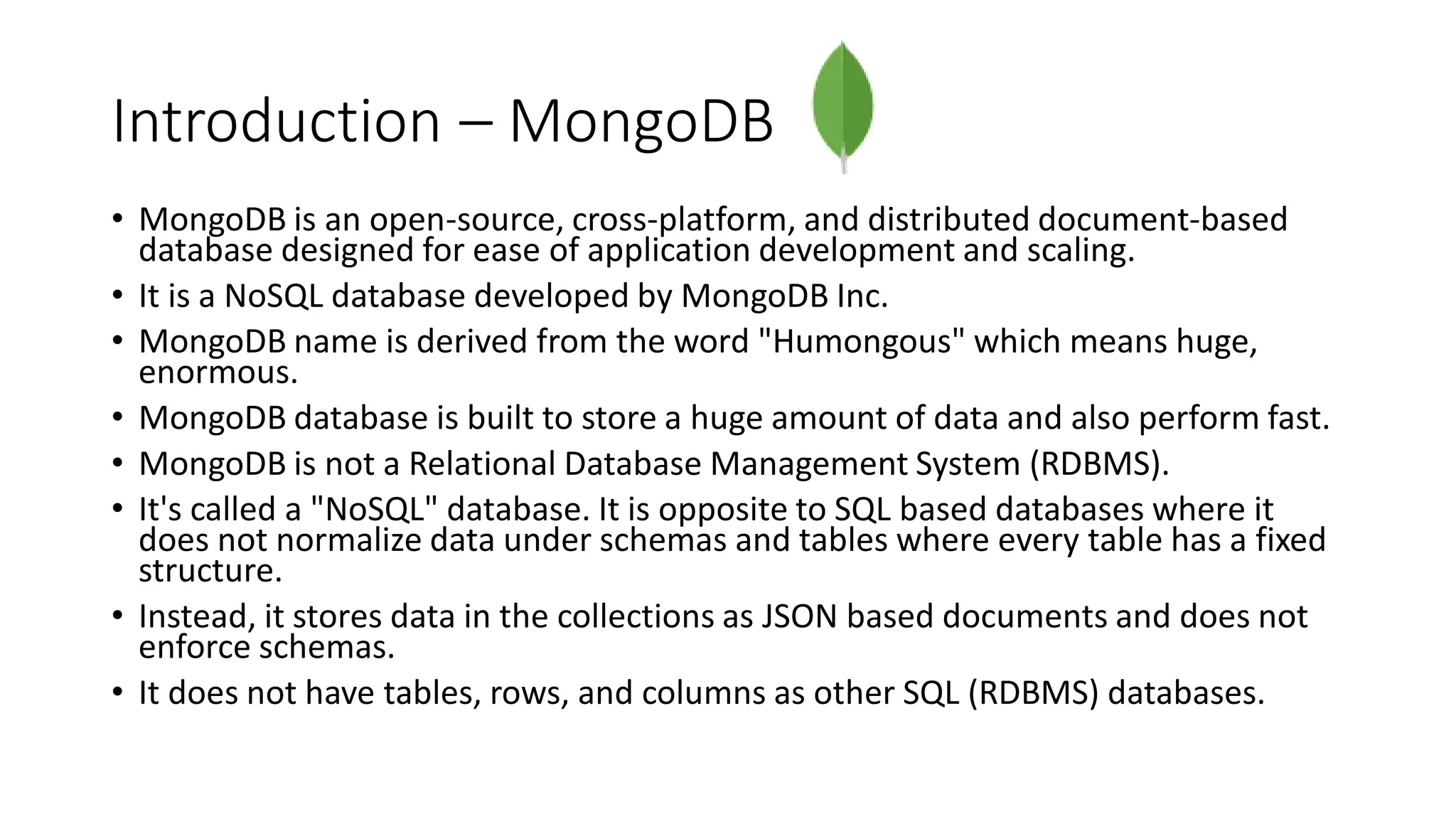 Introduction – MongoDB
• MongoDB is an open-source, cross-platform, and distributed document-based
database designed for ease of application development and scaling.
• It is a NoSQL database developed by MongoDB Inc.
• MongoDB name is derived from the word "Humongous" which means huge,
enormous.
• MongoDB database is built to store a huge amount of data and also perform fast.
• MongoDB is not a Relational Database Management System (RDBMS).
• It's called a "NoSQL" database. It is opposite to SQL based databases where it
does not normalize data under schemas and tables where every table has a fixed
structure.
• Instead, it stores data in the collections as JSON based documents and does not
enforce schemas.
• It does not have tables, rows, and columns as other SQL (RDBMS) databases.
 