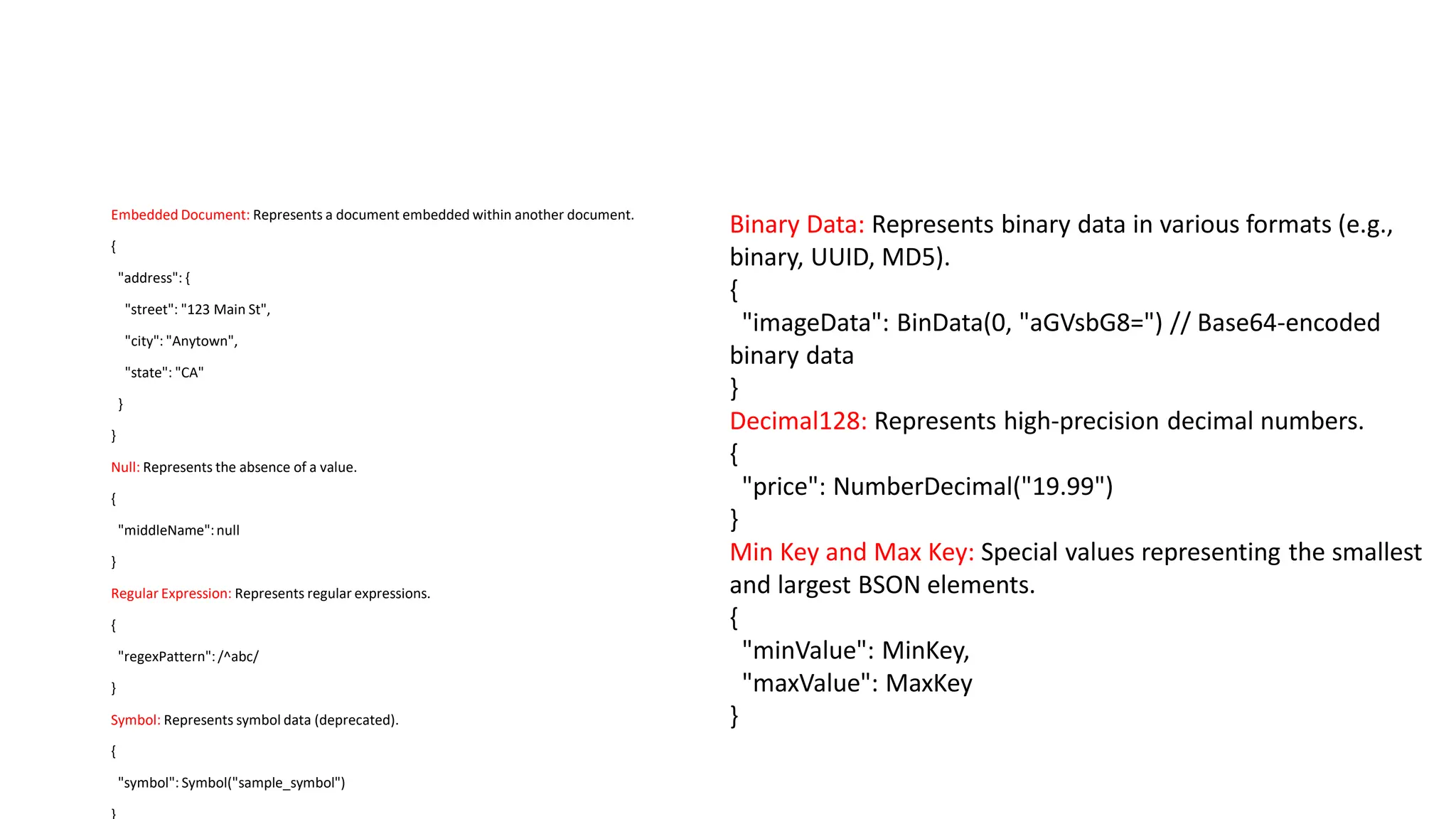 Embedded Document: Represents a document embedded within another document.
{
"address": {
"street": "123 Main St",
"city": "Anytown",
"state": "CA"
}
}
Null: Represents the absence of a value.
{
"middleName":null
}
Regular Expression: Represents regular expressions.
{
"regexPattern":/^abc/
}
Symbol: Represents symbol data (deprecated).
{
"symbol": Symbol("sample_symbol")
Binary Data: Represents binary data in various formats (e.g.,
binary, UUID, MD5).
{
"imageData": BinData(0, "aGVsbG8=") // Base64-encoded
binary data
}
Decimal128: Represents high-precision decimal numbers.
{
"price": NumberDecimal("19.99")
}
Min Key and Max Key: Special values representing the smallest
and largest BSON elements.
{
"minValue": MinKey,
"maxValue": MaxKey
}
 