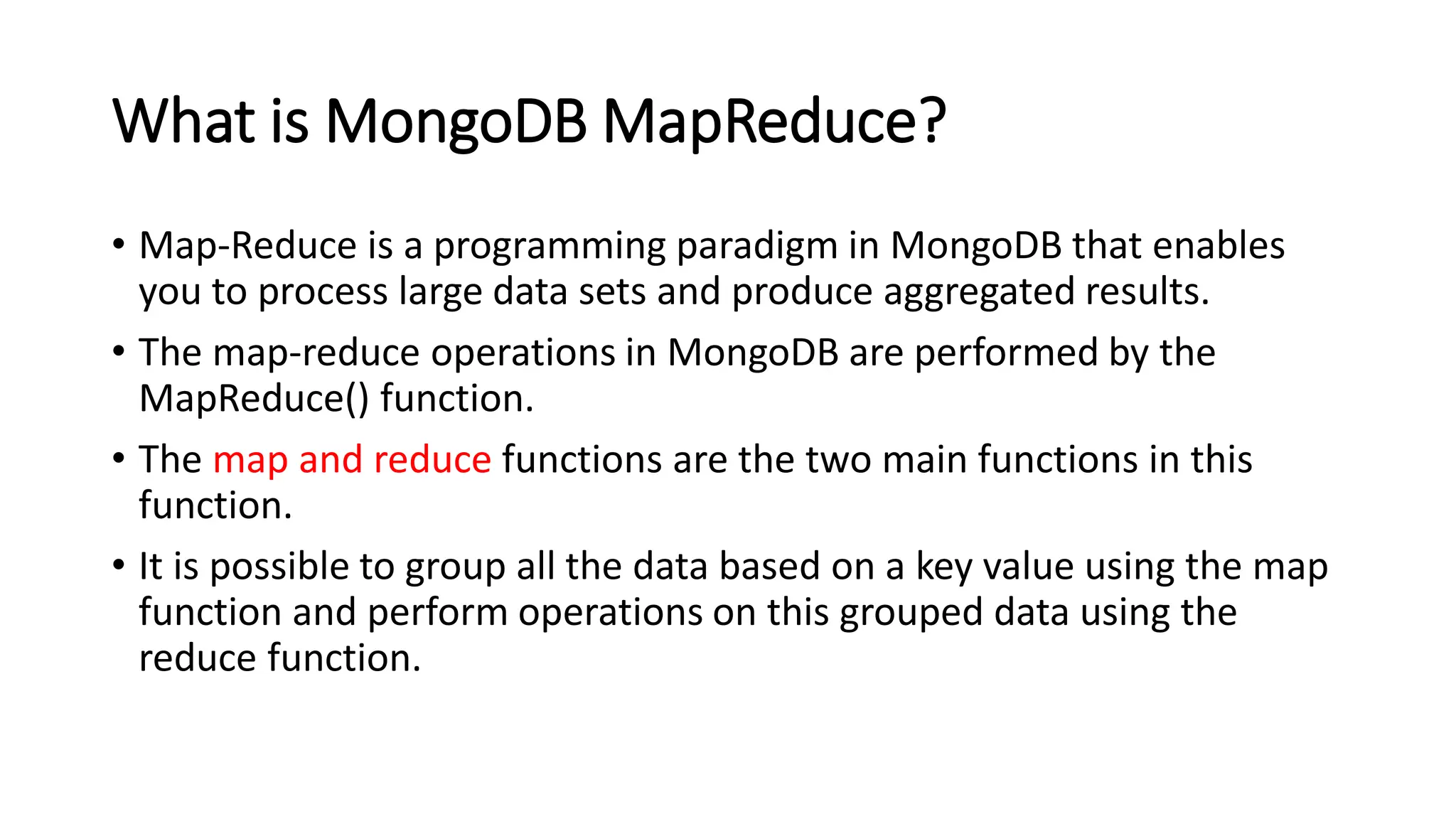 What is MongoDB MapReduce?
• Map-Reduce is a programming paradigm in MongoDB that enables
you to process large data sets and produce aggregated results.
• The map-reduce operations in MongoDB are performed by the
MapReduce() function.
• The map and reduce functions are the two main functions in this
function.
• It is possible to group all the data based on a key value using the map
function and perform operations on this grouped data using the
reduce function.
 