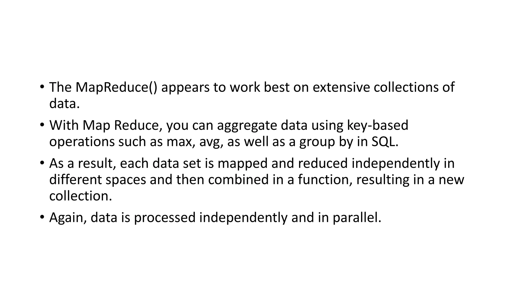 • The MapReduce() appears to work best on extensive collections of
data.
• With Map Reduce, you can aggregate data using key-based
operations such as max, avg, as well as a group by in SQL.
• As a result, each data set is mapped and reduced independently in
different spaces and then combined in a function, resulting in a new
collection.
• Again, data is processed independently and in parallel.
 
