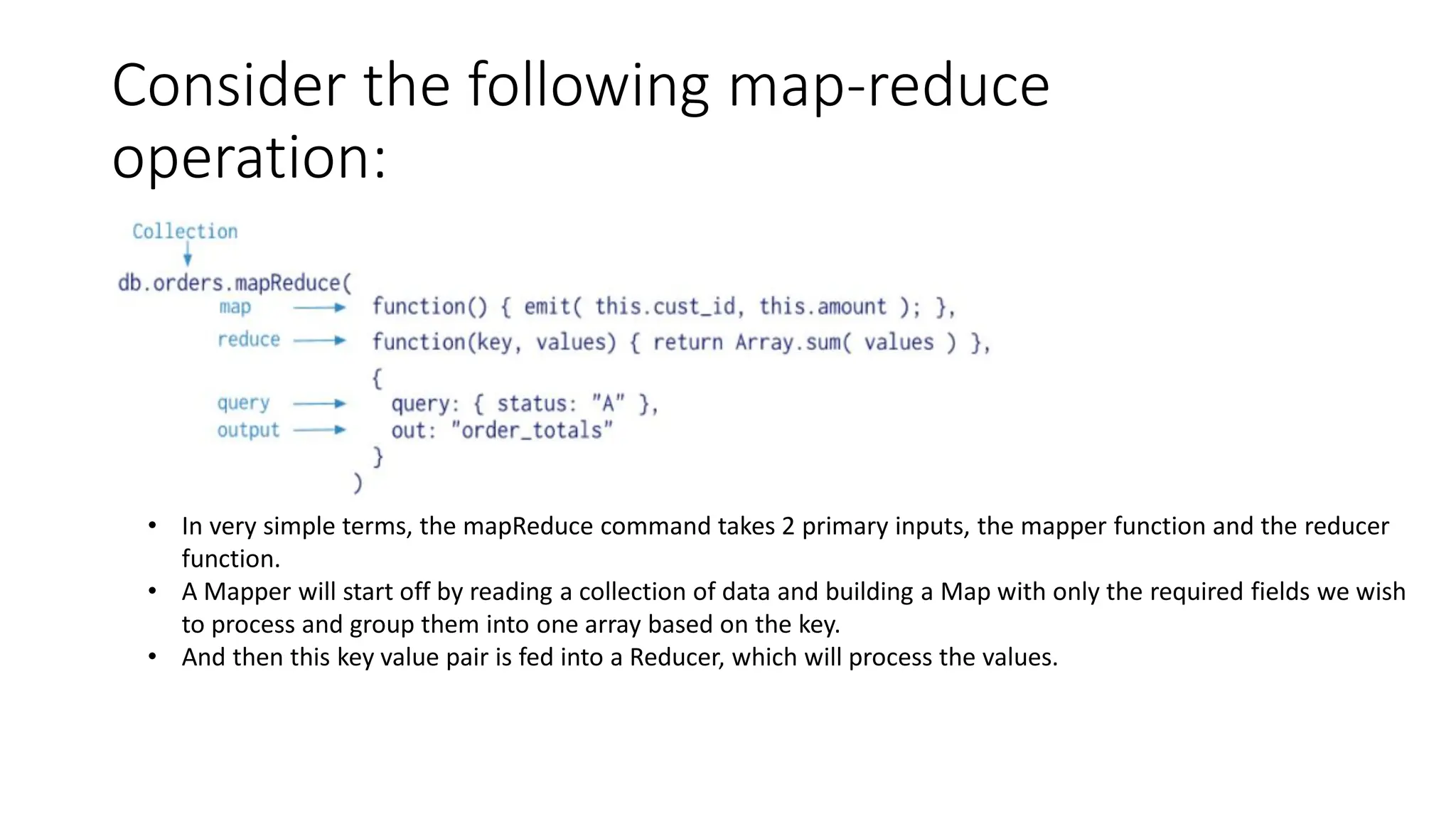 Consider the following map-reduce
operation:
• In very simple terms, the mapReduce command takes 2 primary inputs, the mapper function and the reducer
function.
• A Mapper will start off by reading a collection of data and building a Map with only the required fields we wish
to process and group them into one array based on the key.
• And then this key value pair is fed into a Reducer, which will process the values.
 