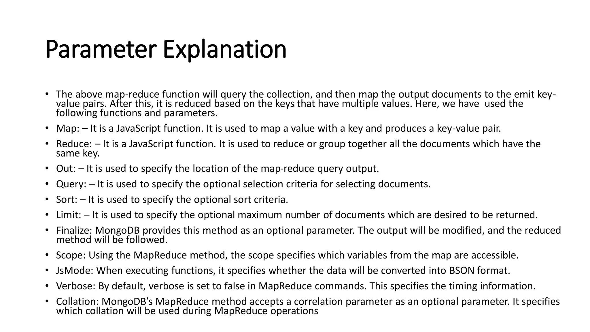Parameter Explanation
• The above map-reduce function will query the collection, and then map the output documents to the emit key-
value pairs. After this, it is reduced based on the keys that have multiple values. Here, we have used the
following functions and parameters.
• Map: – It is a JavaScript function. It is used to map a value with a key and produces a key-value pair.
• Reduce: – It is a JavaScript function. It is used to reduce or group together all the documents which have the
same key.
• Out: – It is used to specify the location of the map-reduce query output.
• Query: – It is used to specify the optional selection criteria for selecting documents.
• Sort: – It is used to specify the optional sort criteria.
• Limit: – It is used to specify the optional maximum number of documents which are desired to be returned.
• Finalize: MongoDB provides this method as an optional parameter. The output will be modified, and the reduced
method will be followed.
• Scope: Using the MapReduce method, the scope specifies which variables from the map are accessible.
• JsMode: When executing functions, it specifies whether the data will be converted into BSON format.
• Verbose: By default, verbose is set to false in MapReduce commands. This specifies the timing information.
• Collation: MongoDB’s MapReduce method accepts a correlation parameter as an optional parameter. It specifies
which collation will be used during MapReduce operations
 