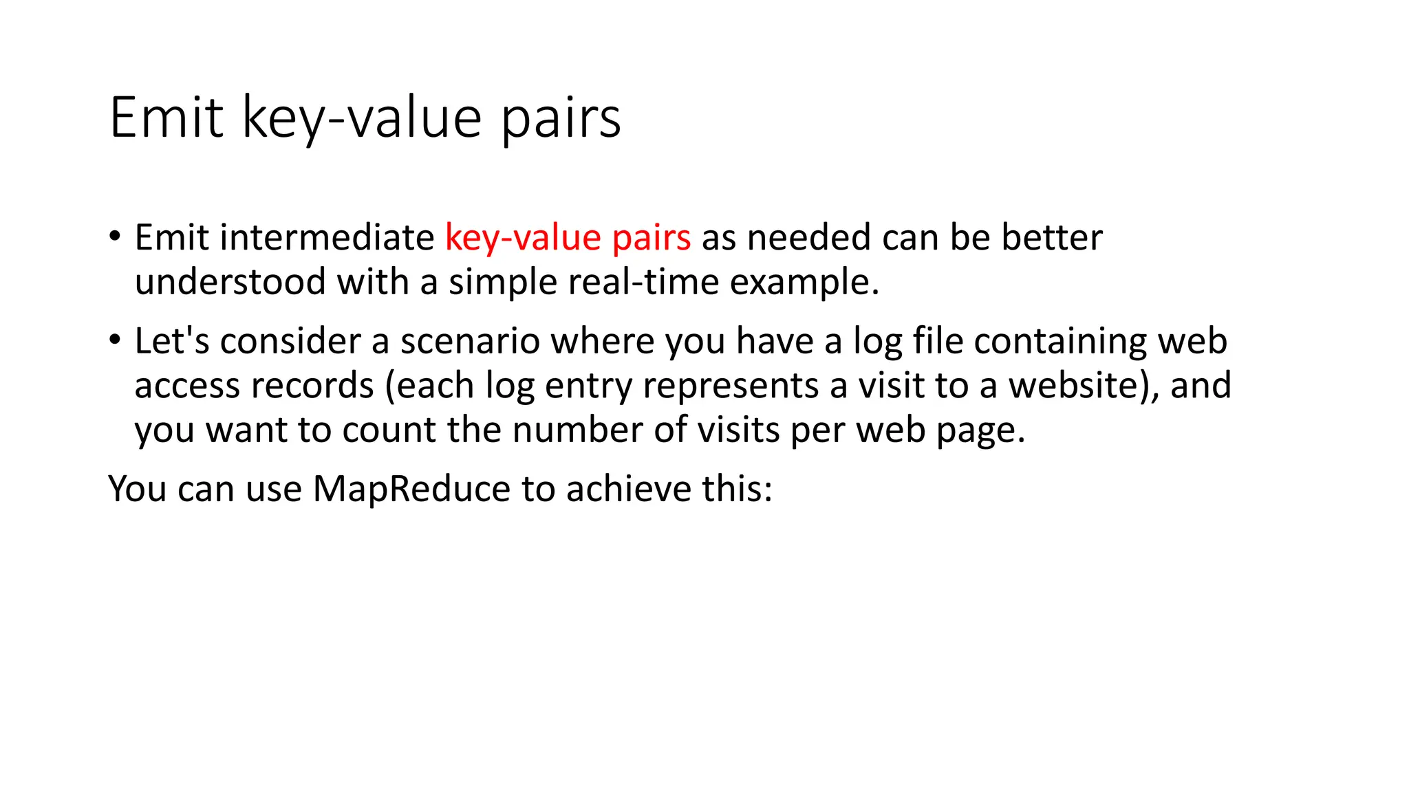 Emit key-value pairs
• Emit intermediate key-value pairs as needed can be better
understood with a simple real-time example.
• Let's consider a scenario where you have a log file containing web
access records (each log entry represents a visit to a website), and
you want to count the number of visits per web page.
You can use MapReduce to achieve this:
 