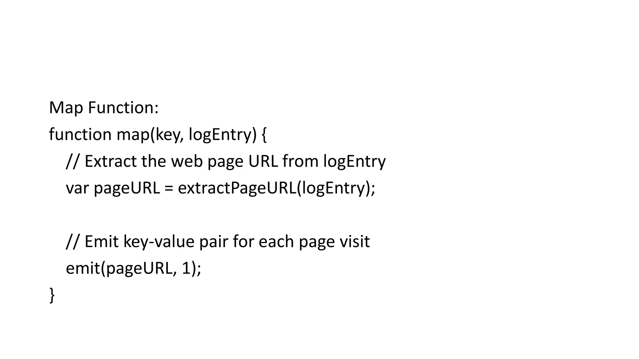 Map Function:
function map(key, logEntry) {
// Extract the web page URL from logEntry
var pageURL = extractPageURL(logEntry);
// Emit key-value pair for each page visit
emit(pageURL, 1);
}
 