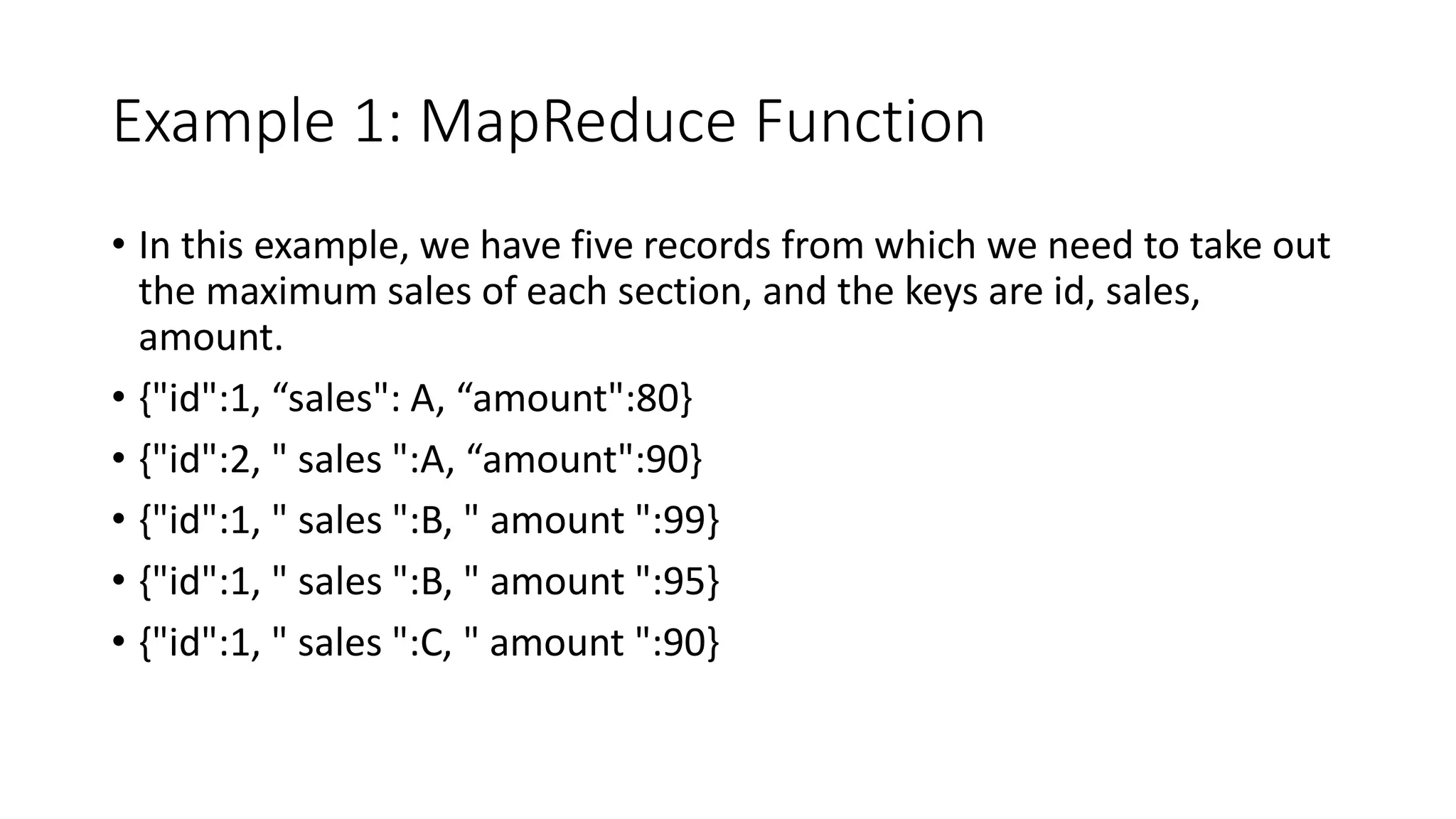 Example 1: MapReduce Function
• In this example, we have five records from which we need to take out
the maximum sales of each section, and the keys are id, sales,
amount.
• {"id":1, “sales": A, “amount":80}
• {"id":2, " sales ":A, “amount":90}
• {"id":1, " sales ":B, " amount ":99}
• {"id":1, " sales ":B, " amount ":95}
• {"id":1, " sales ":C, " amount ":90}
 