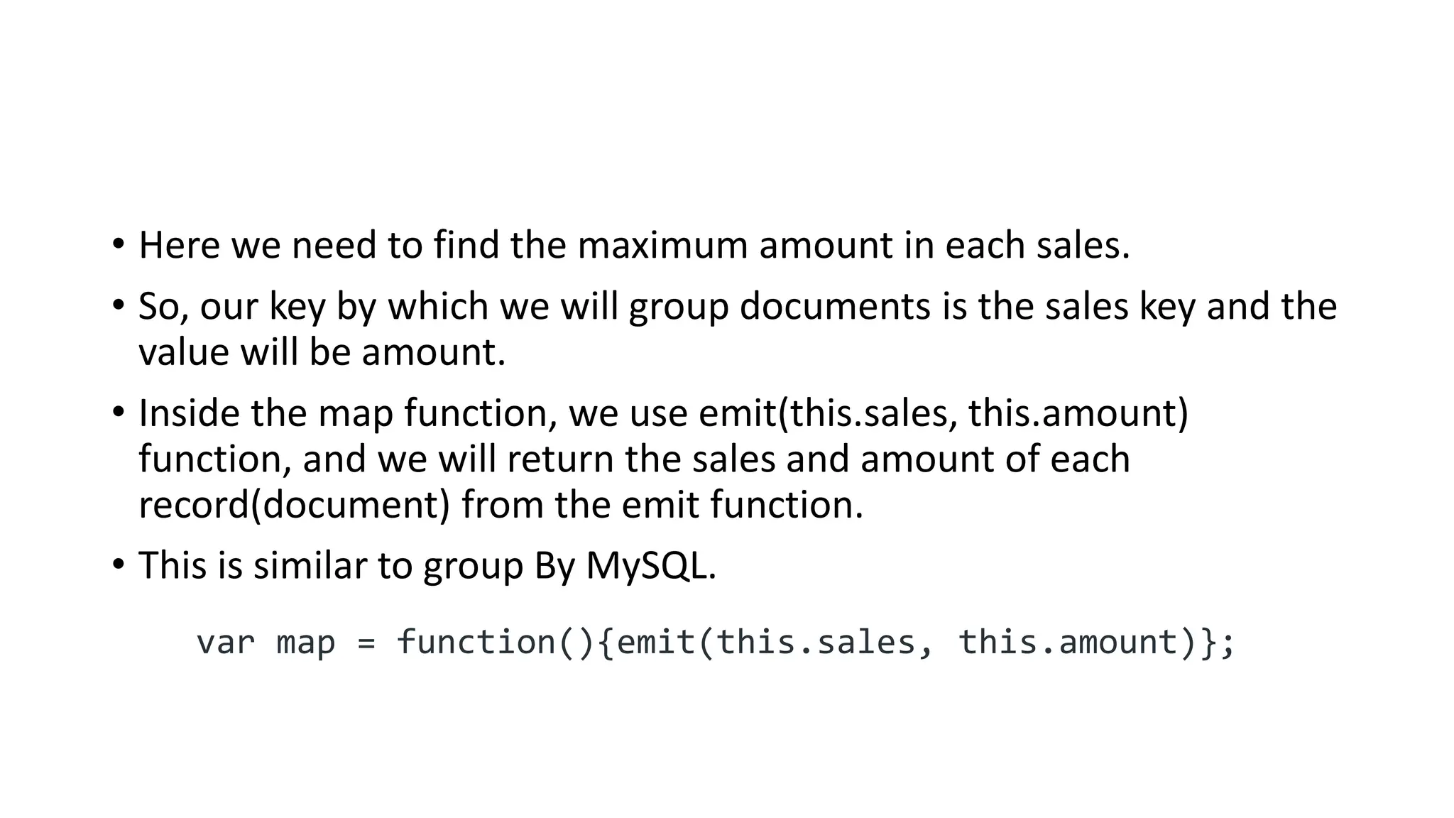 • Here we need to find the maximum amount in each sales.
• So, our key by which we will group documents is the sales key and the
value will be amount.
• Inside the map function, we use emit(this.sales, this.amount)
function, and we will return the sales and amount of each
record(document) from the emit function.
• This is similar to group By MySQL.
var map = function(){emit(this.sales, this.amount)};
 